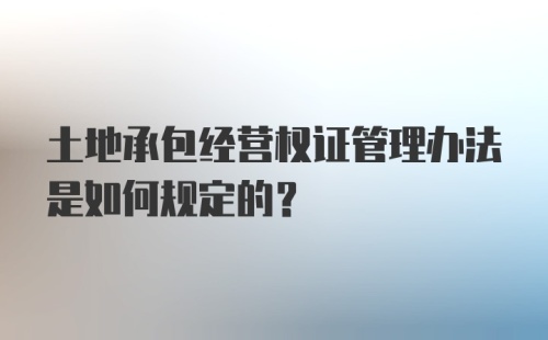 土地承包经营权证管理办法是如何规定的?