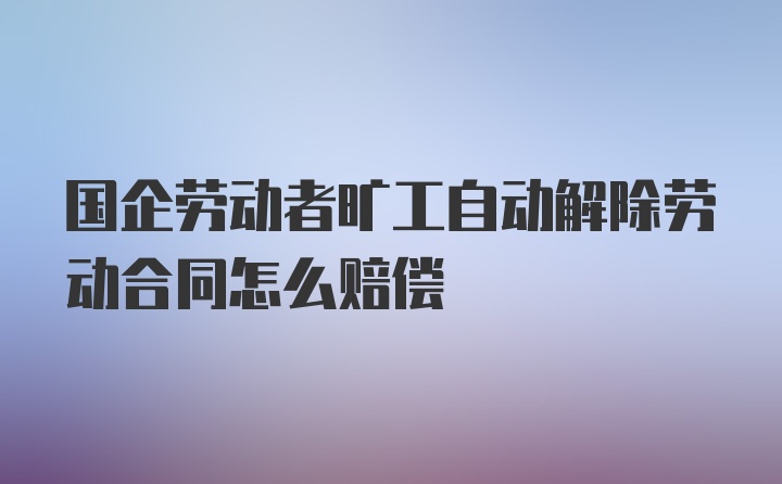 国企劳动者旷工自动解除劳动合同怎么赔偿