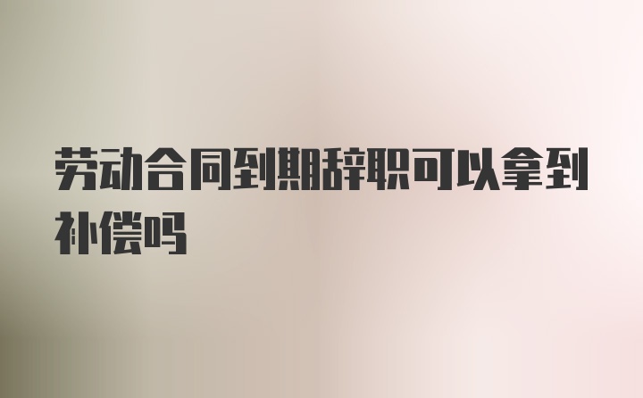 劳动合同到期辞职可以拿到补偿吗