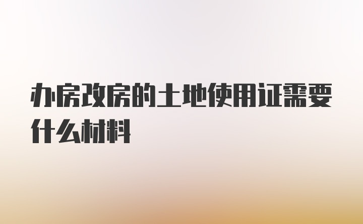 办房改房的土地使用证需要什么材料