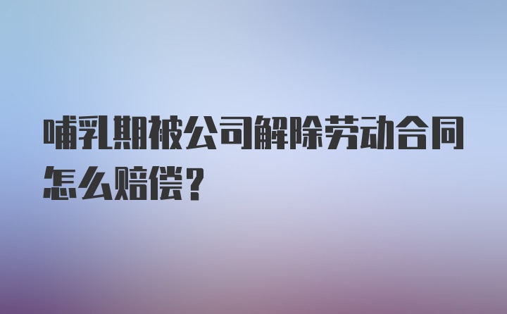 哺乳期被公司解除劳动合同怎么赔偿？