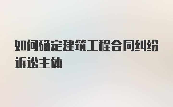 如何确定建筑工程合同纠纷诉讼主体