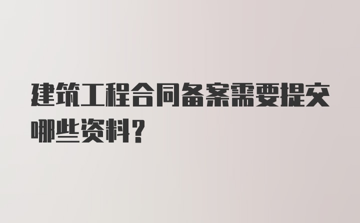 建筑工程合同备案需要提交哪些资料？