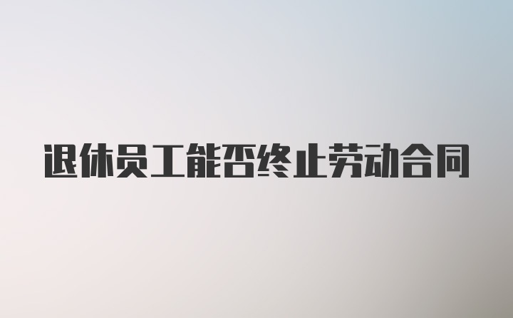 退休员工能否终止劳动合同