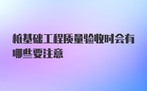 桩基础工程质量验收时会有哪些要注意