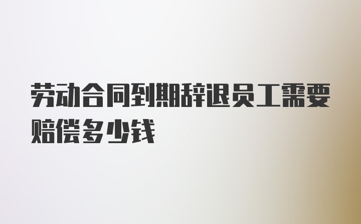 劳动合同到期辞退员工需要赔偿多少钱