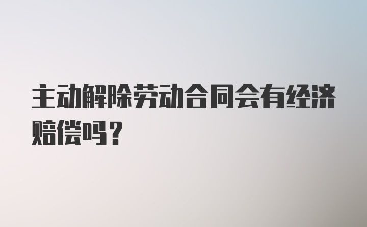 主动解除劳动合同会有经济赔偿吗?