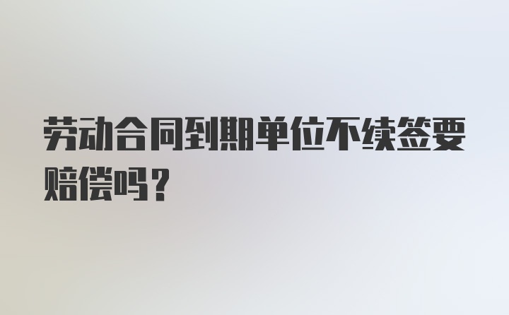 劳动合同到期单位不续签要赔偿吗？