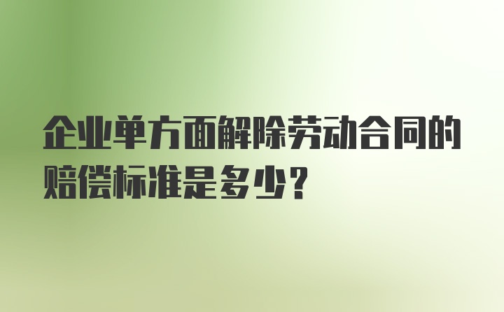 企业单方面解除劳动合同的赔偿标准是多少？