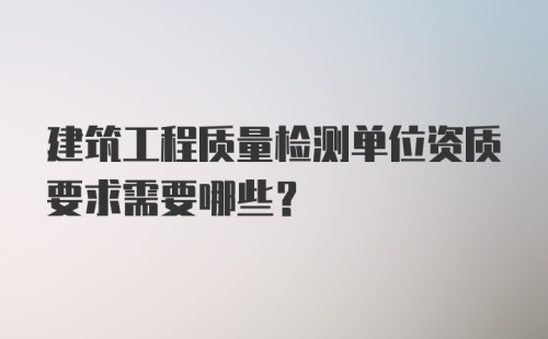 建筑工程质量检测单位资质要求需要哪些？