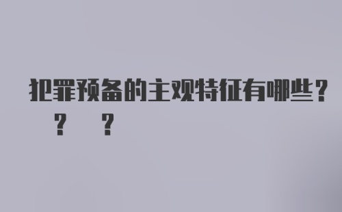 犯罪预备的主观特征有哪些? ? ?