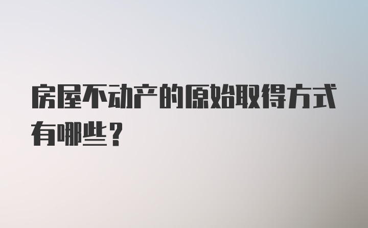 房屋不动产的原始取得方式有哪些？