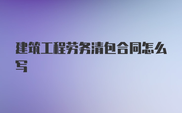 建筑工程劳务清包合同怎么写