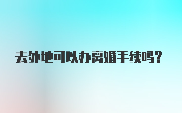 去外地可以办离婚手续吗？