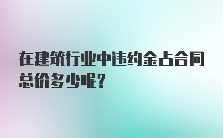 在建筑行业中违约金占合同总价多少呢？