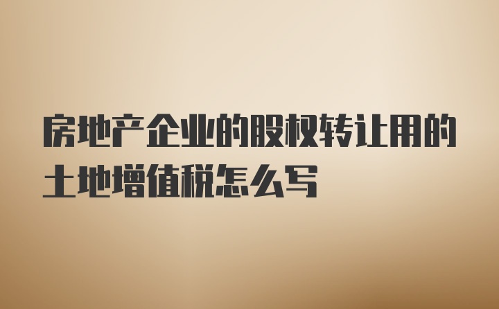 房地产企业的股权转让用的土地增值税怎么写