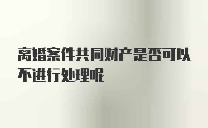 离婚案件共同财产是否可以不进行处理呢