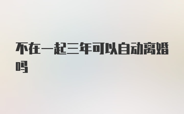 不在一起三年可以自动离婚吗