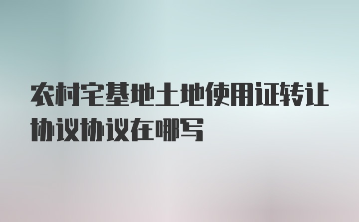 农村宅基地土地使用证转让协议协议在哪写