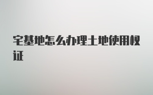 宅基地怎么办理土地使用权证