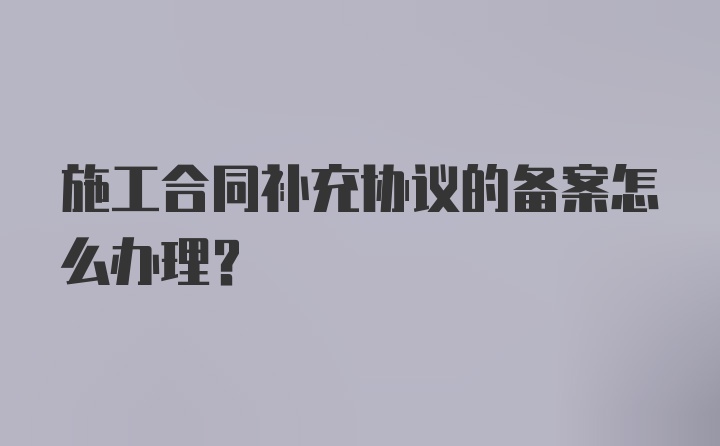 施工合同补充协议的备案怎么办理？