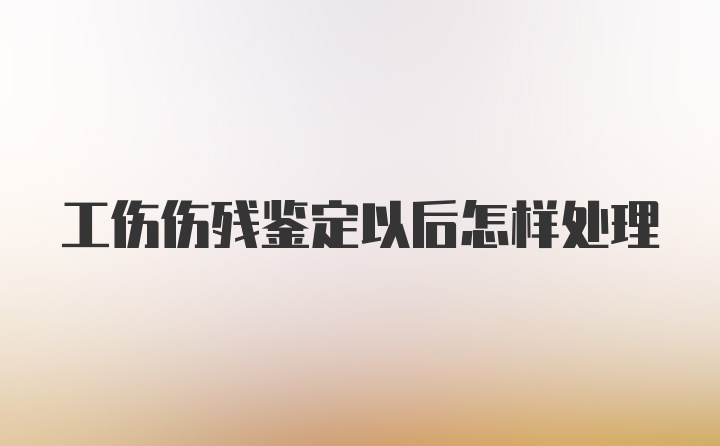 工伤伤残鉴定以后怎样处理