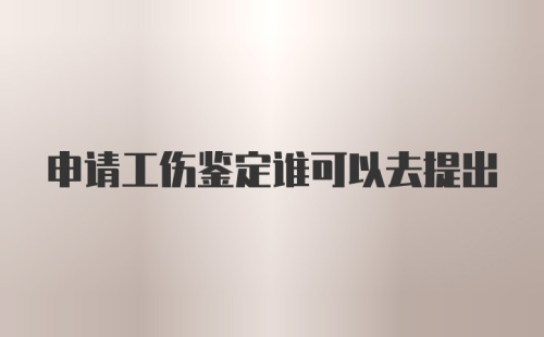 申请工伤鉴定谁可以去提出