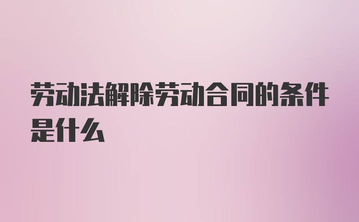 劳动法解除劳动合同的条件是什么