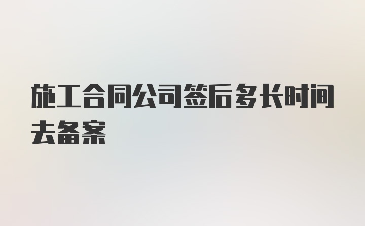 施工合同公司签后多长时间去备案