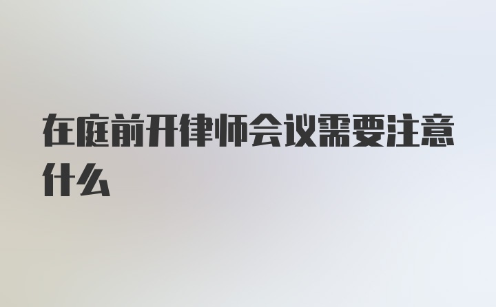 在庭前开律师会议需要注意什么