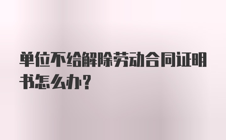 单位不给解除劳动合同证明书怎么办？