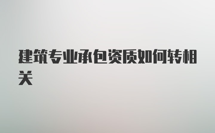 建筑专业承包资质如何转相关