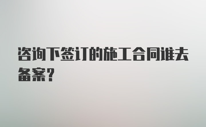 咨询下签订的施工合同谁去备案？