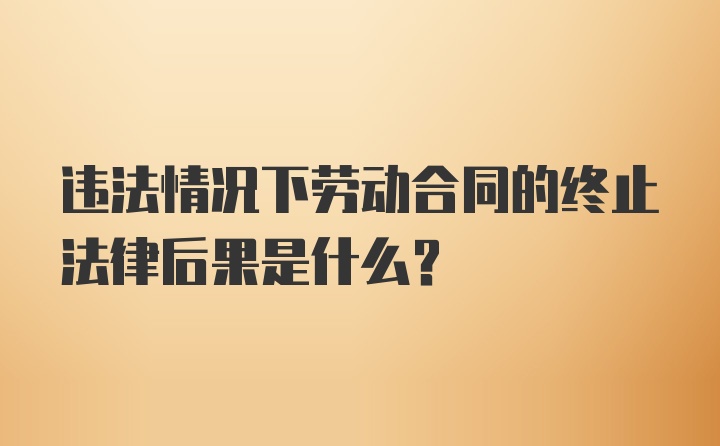 违法情况下劳动合同的终止法律后果是什么?