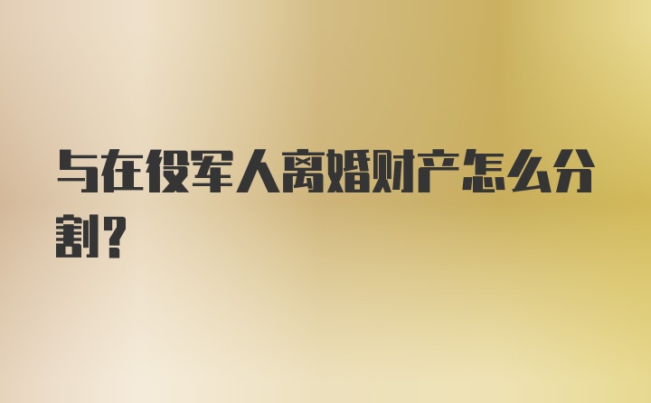 与在役军人离婚财产怎么分割？