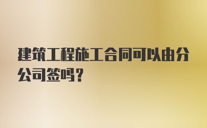 建筑工程施工合同可以由分公司签吗？