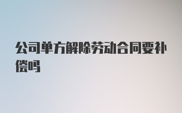 公司单方解除劳动合同要补偿吗