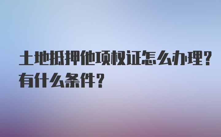 土地抵押他项权证怎么办理？有什么条件？