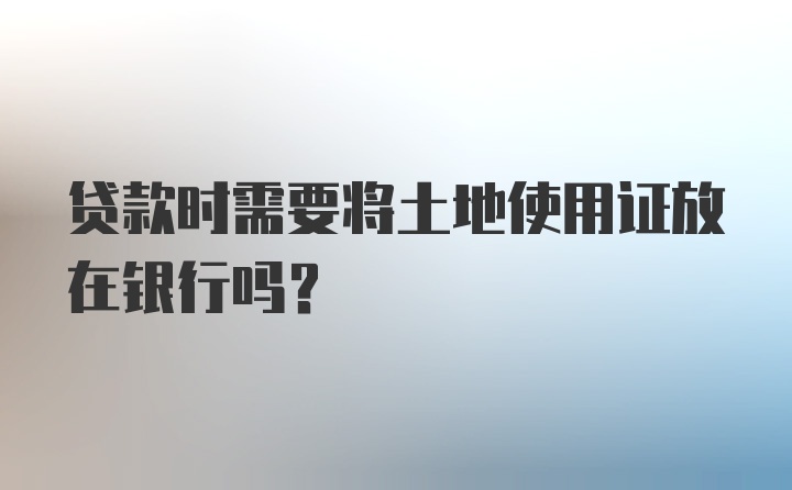 贷款时需要将土地使用证放在银行吗?