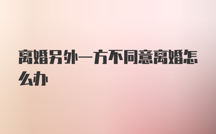 离婚另外一方不同意离婚怎么办