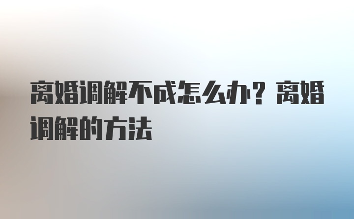 离婚调解不成怎么办？离婚调解的方法