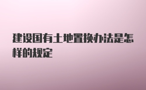 建设国有土地置换办法是怎样的规定