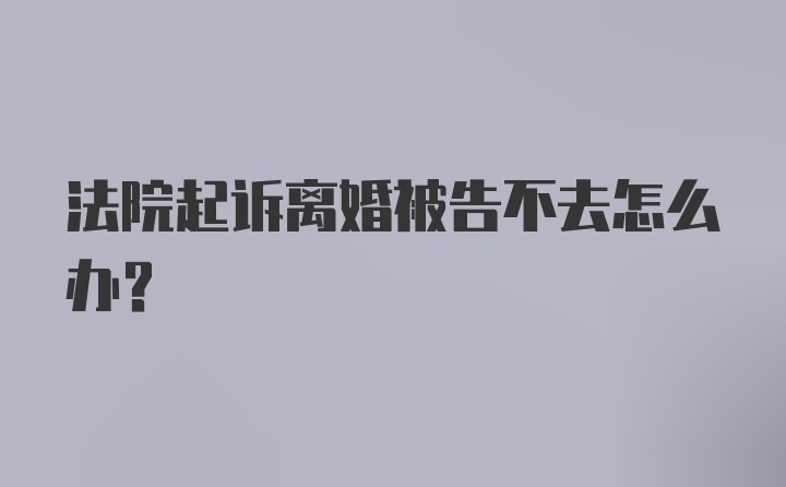 法院起诉离婚被告不去怎么办？