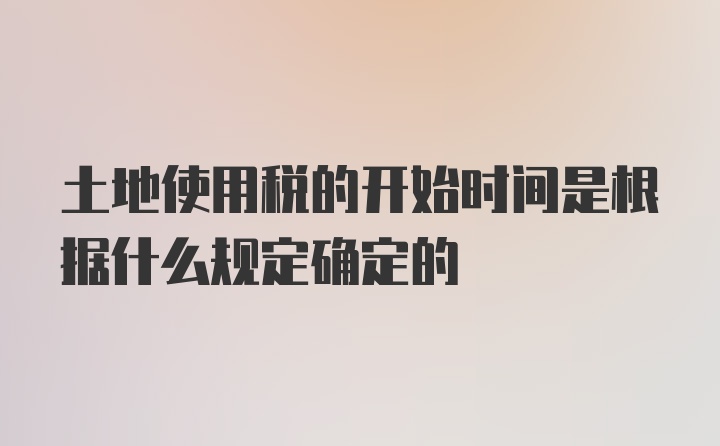 土地使用税的开始时间是根据什么规定确定的