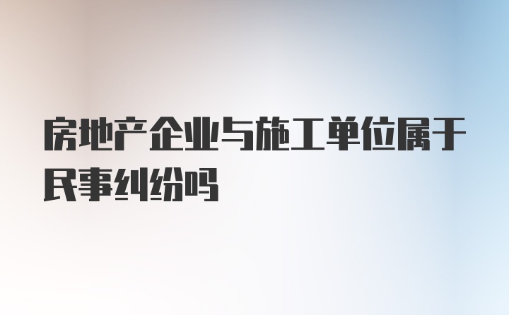 房地产企业与施工单位属于民事纠纷吗