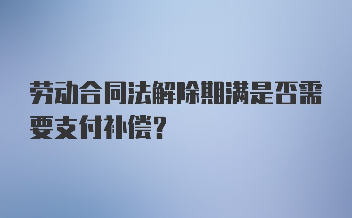 劳动合同法解除期满是否需要支付补偿?