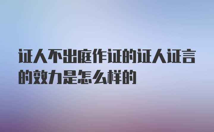 证人不出庭作证的证人证言的效力是怎么样的