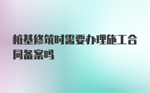 桩基修筑时需要办理施工合同备案吗