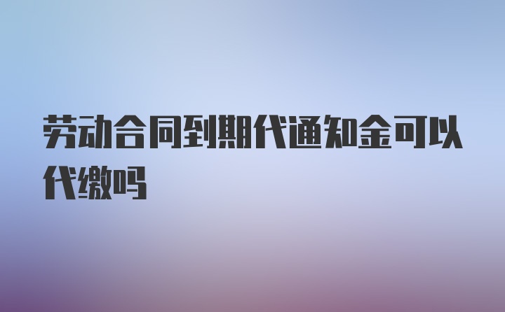 劳动合同到期代通知金可以代缴吗