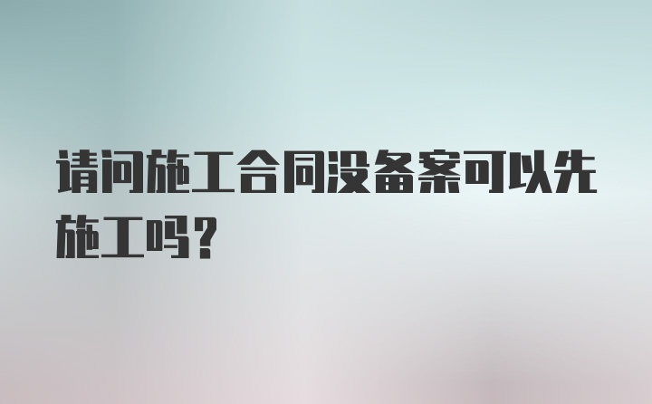 请问施工合同没备案可以先施工吗？